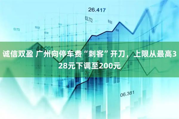 诚信双盈 广州向停车费“刺客”开刀,上限从最高328元下调至200元