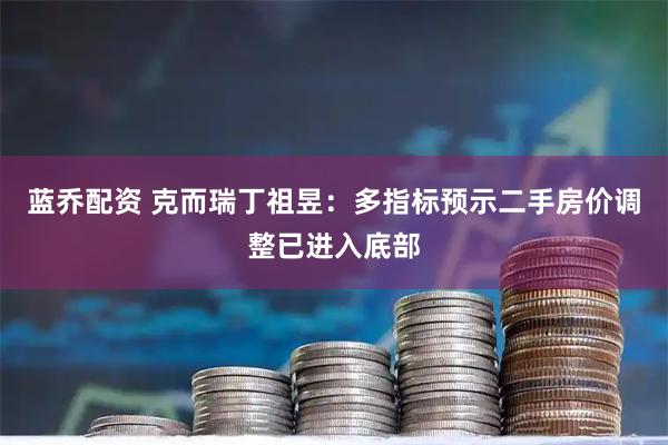 蓝乔配资 克而瑞丁祖昱：多指标预示二手房价调整已进入底部