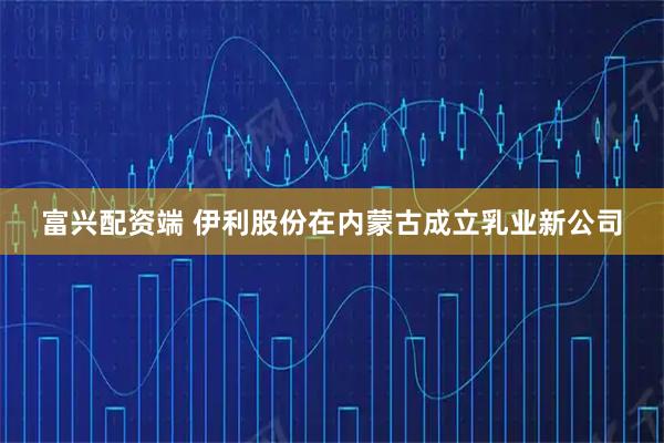 富兴配资端 伊利股份在内蒙古成立乳业新公司