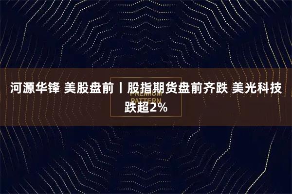 河源华锋 美股盘前丨股指期货盘前齐跌 美光科技跌超2%